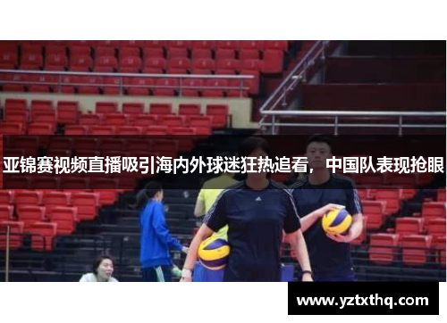 亚锦赛视频直播吸引海内外球迷狂热追看，中国队表现抢眼