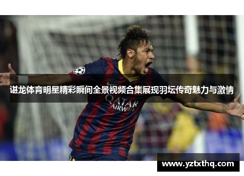 谌龙体育明星精彩瞬间全景视频合集展现羽坛传奇魅力与激情